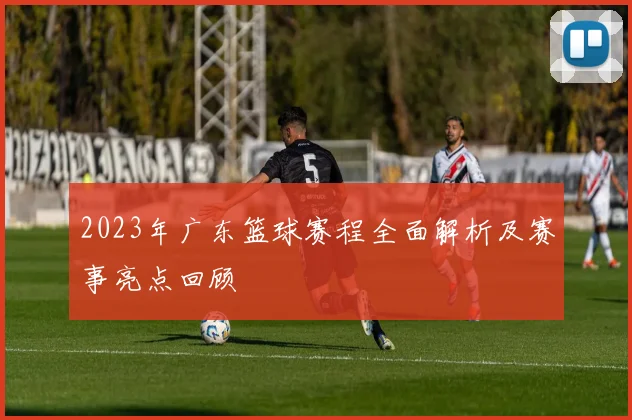 2023年广东篮球赛程全面解析及赛事亮点回顾