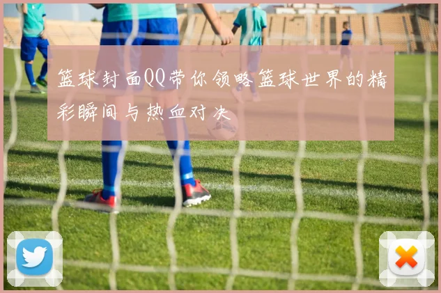 篮球封面QQ带你领略篮球世界的精彩瞬间与热血对决
