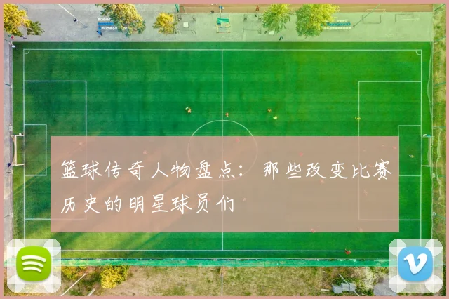 篮球传奇人物盘点：那些改变比赛历史的明星球员们