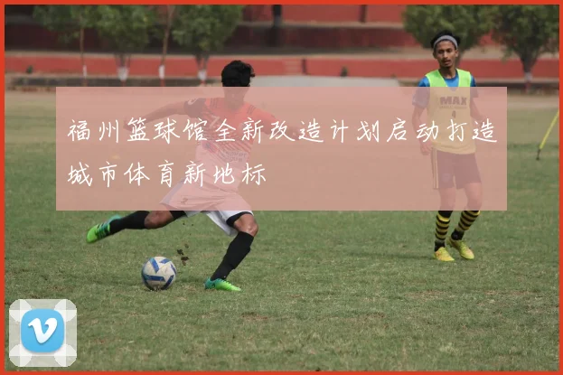 福州篮球馆全新改造计划启动打造城市体育新地标