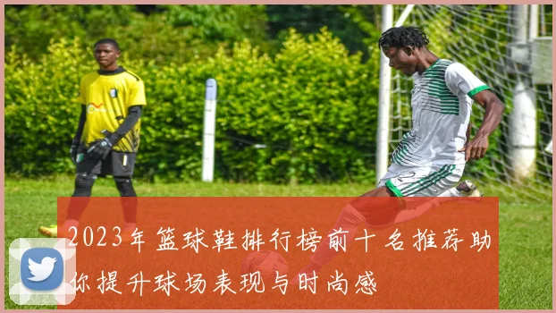 2023年篮球鞋排行榜前十名推荐助你提升球场表现与时尚感