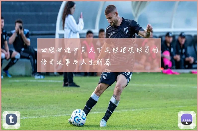 回顾辉煌岁月天下足球退役球员的传奇故事与人生新篇