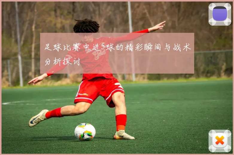 足球比赛中进5球的精彩瞬间与战术分析探讨