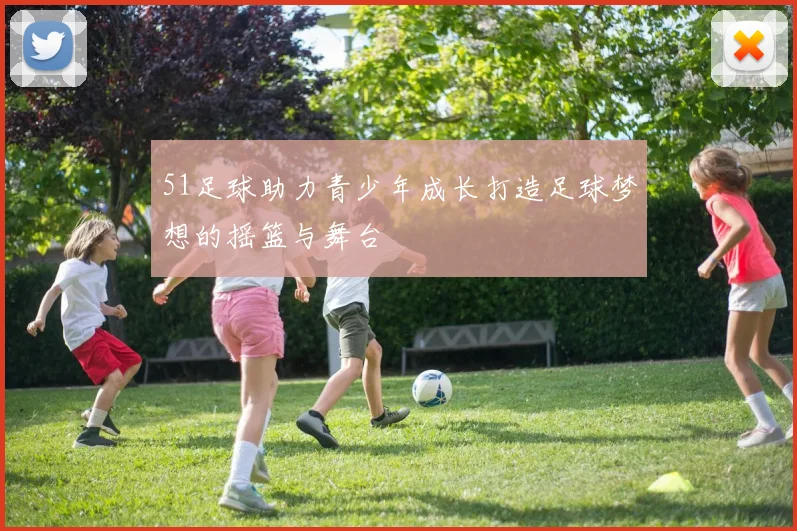 51足球助力青少年成长打造足球梦想的摇篮与舞台