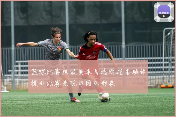 篮球比赛服装要求与选购指南助你提升比赛表现与团队形象