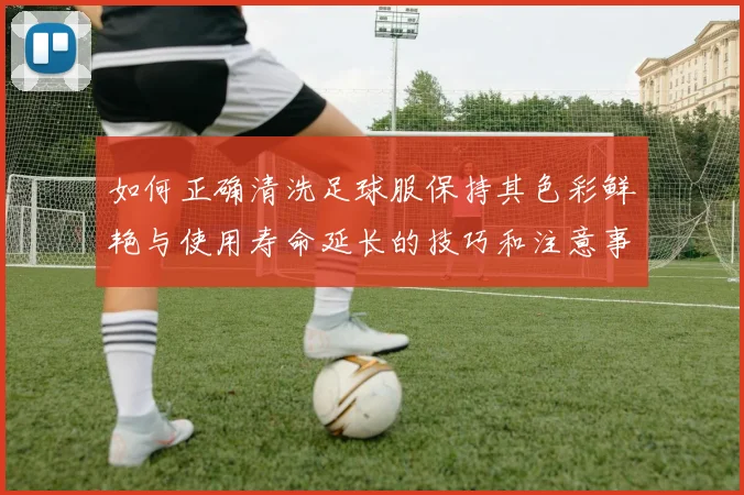 如何正确清洗足球服保持其色彩鲜艳与使用寿命延长的技巧和注意事项