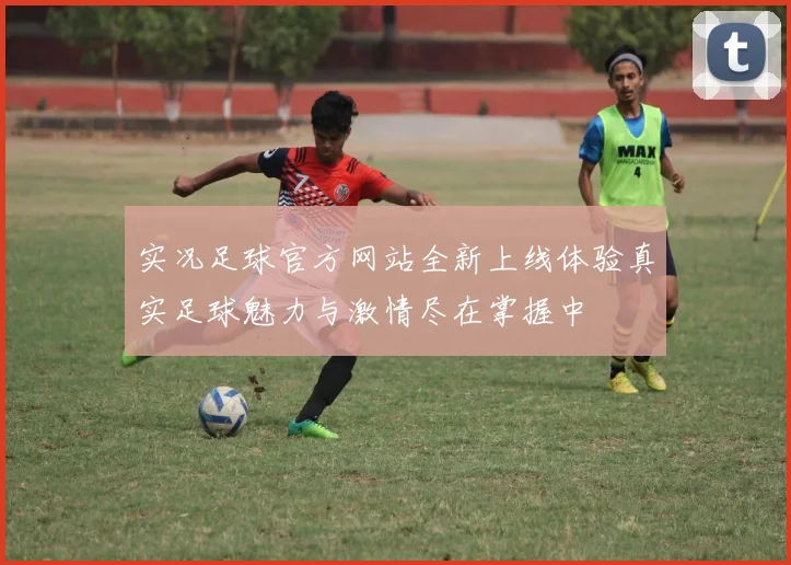 实况足球官方网站全新上线体验真实足球魅力与激情尽在掌握中