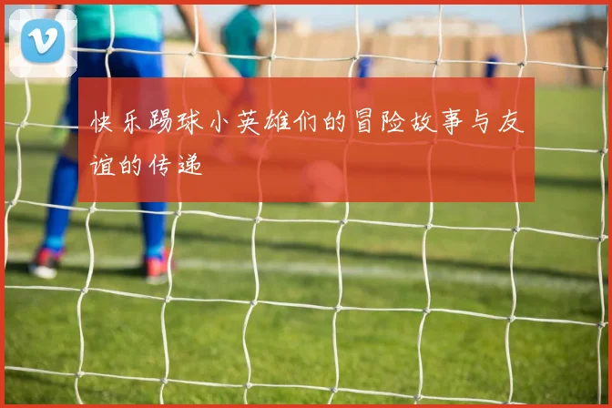 快乐踢球小英雄们的冒险故事与友谊的传递