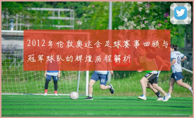 2012年伦敦奥运会足球赛事回顾与冠军球队的辉煌历程解析